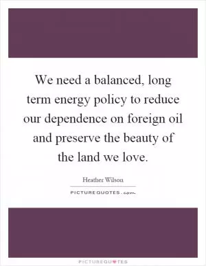 We need a balanced, long term energy policy to reduce our dependence on foreign oil and preserve the beauty of the land we love Picture Quote #1