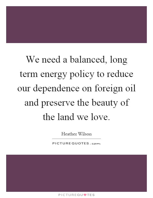 We need a balanced, long term energy policy to reduce our dependence on foreign oil and preserve the beauty of the land we love Picture Quote #1
