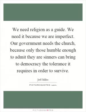 We need religion as a guide. We need it because we are imperfect. Our government needs the church, because only those humble enough to admit they are sinners can bring to democracy the tolerance it requires in order to survive Picture Quote #1