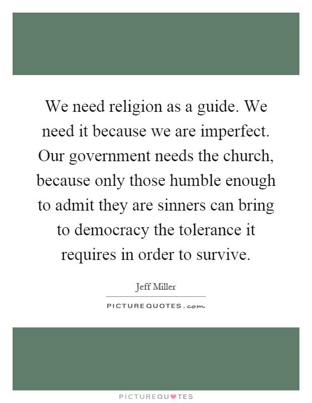 We need religion as a guide. We need it because we are imperfect. Our government needs the church, because only those humble enough to admit they are sinners can bring to democracy the tolerance it requires in order to survive Picture Quote #1