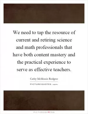 We need to tap the resource of current and retiring science and math professionals that have both content mastery and the practical experience to serve as effective teachers Picture Quote #1
