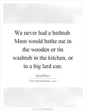 We never had a bathtub. Mom would bathe me in the wooden or tin washtub in the kitchen, or in a big lard can Picture Quote #1