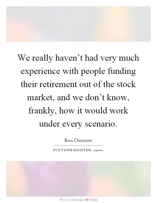 We really haven't had very much experience with people funding their retirement out of the stock market, and we don't know, frankly, how it would work under every scenario Picture Quote #1