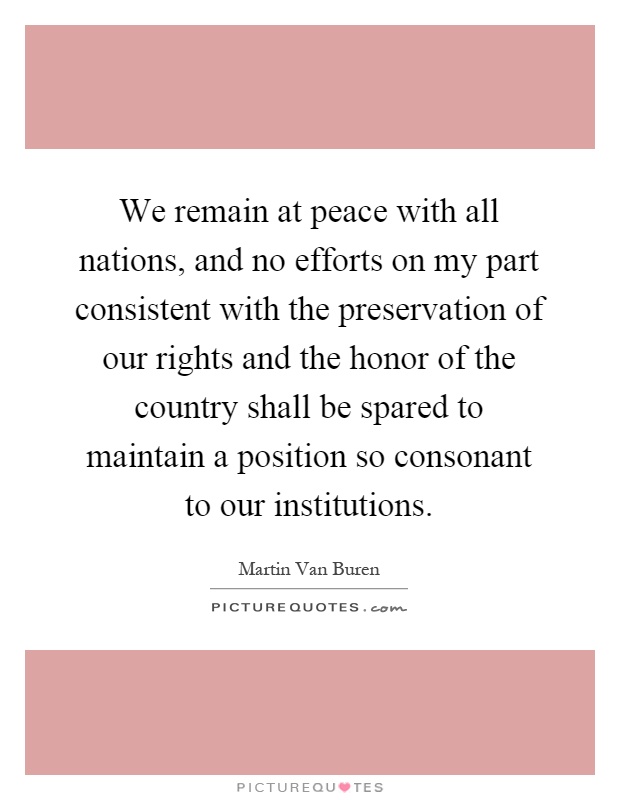 We remain at peace with all nations, and no efforts on my part consistent with the preservation of our rights and the honor of the country shall be spared to maintain a position so consonant to our institutions Picture Quote #1