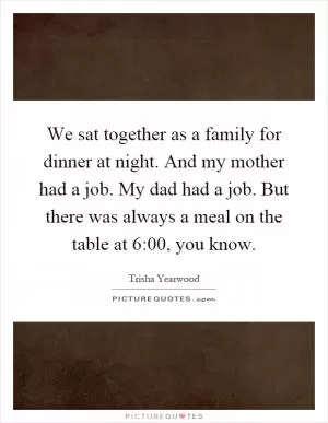 We sat together as a family for dinner at night. And my mother had a job. My dad had a job. But there was always a meal on the table at 6:00, you know Picture Quote #1