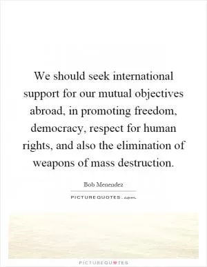 We should seek international support for our mutual objectives abroad, in promoting freedom, democracy, respect for human rights, and also the elimination of weapons of mass destruction Picture Quote #1