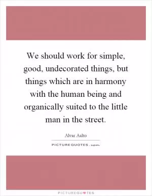 We should work for simple, good, undecorated things, but things which are in harmony with the human being and organically suited to the little man in the street Picture Quote #1