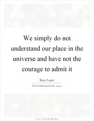 We simply do not understand our place in the universe and have not the courage to admit it Picture Quote #1