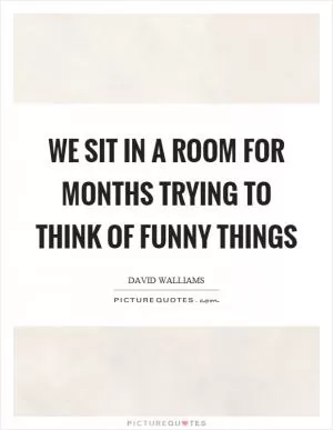 We sit in a room for months trying to think of funny things Picture Quote #1