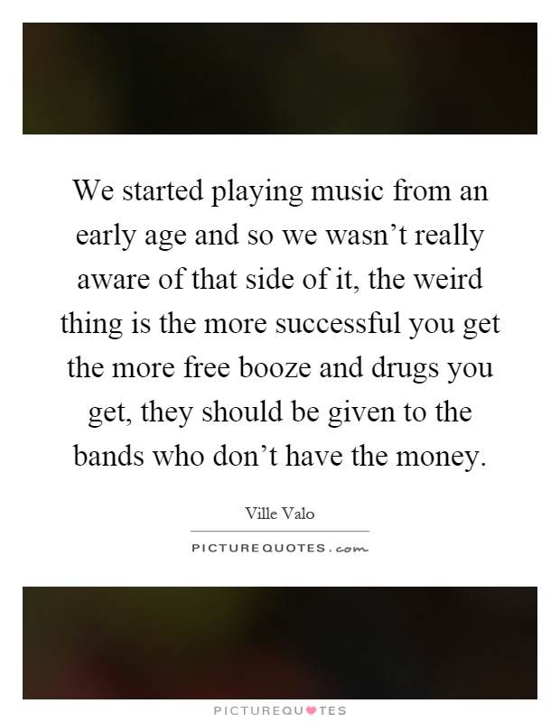 We started playing music from an early age and so we wasn't really aware of that side of it, the weird thing is the more successful you get the more free booze and drugs you get, they should be given to the bands who don't have the money Picture Quote #1