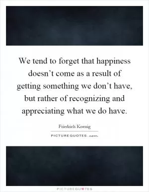We tend to forget that happiness doesn’t come as a result of getting something we don’t have, but rather of recognizing and appreciating what we do have Picture Quote #1
