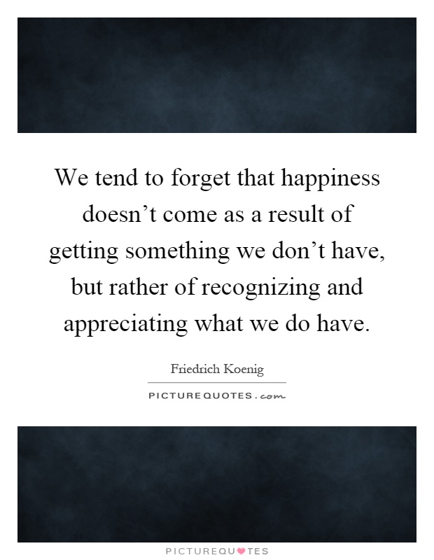 We tend to forget that happiness doesn't come as a result of getting something we don't have, but rather of recognizing and appreciating what we do have Picture Quote #1