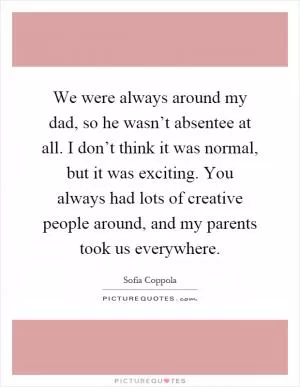 We were always around my dad, so he wasn’t absentee at all. I don’t think it was normal, but it was exciting. You always had lots of creative people around, and my parents took us everywhere Picture Quote #1