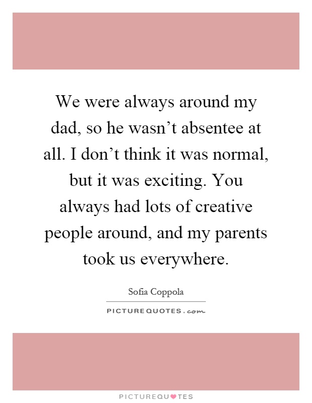 We were always around my dad, so he wasn't absentee at all. I don't think it was normal, but it was exciting. You always had lots of creative people around, and my parents took us everywhere Picture Quote #1