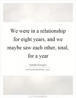 We were in a relationship for eight years, and we maybe saw each other, total, for a year Picture Quote #1