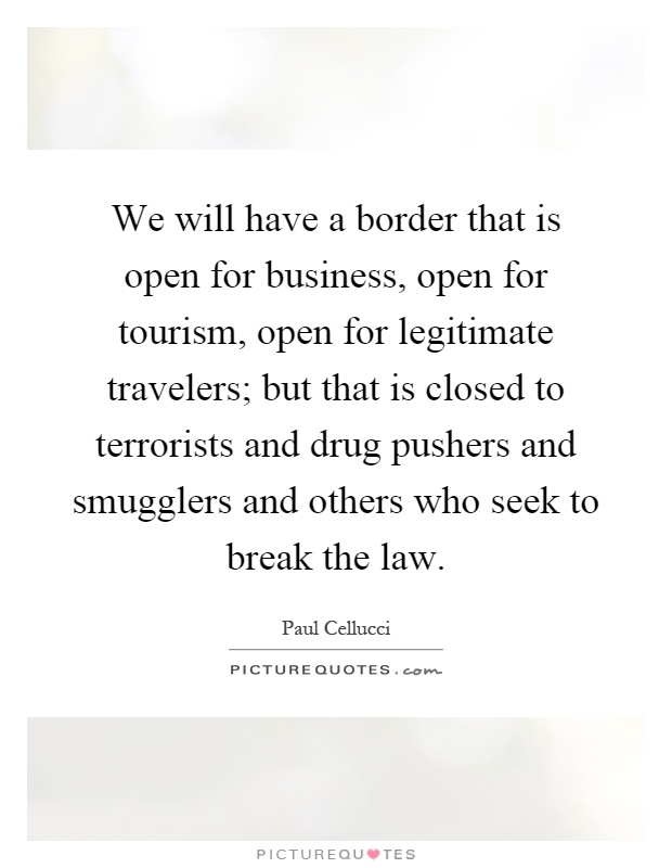 We will have a border that is open for business, open for tourism, open for legitimate travelers; but that is closed to terrorists and drug pushers and smugglers and others who seek to break the law Picture Quote #1
