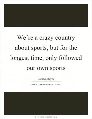 We’re a crazy country about sports, but for the longest time, only followed our own sports Picture Quote #1