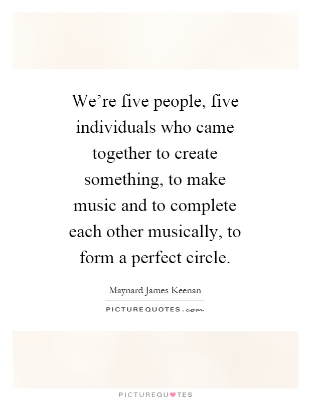 We're five people, five individuals who came together to create something, to make music and to complete each other musically, to form a perfect circle Picture Quote #1