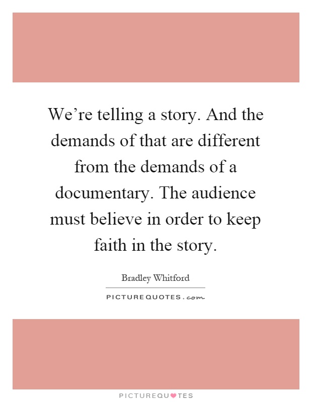 We're telling a story. And the demands of that are different from the demands of a documentary. The audience must believe in order to keep faith in the story Picture Quote #1