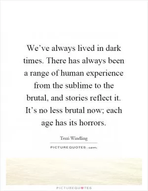 We’ve always lived in dark times. There has always been a range of human experience from the sublime to the brutal, and stories reflect it. It’s no less brutal now; each age has its horrors Picture Quote #1