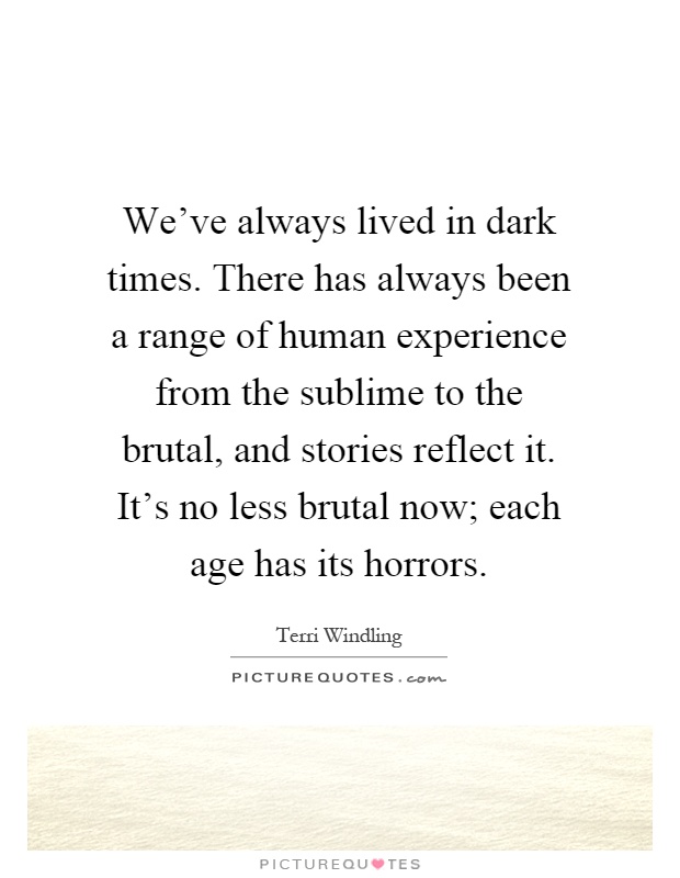 We've always lived in dark times. There has always been a range of human experience from the sublime to the brutal, and stories reflect it. It's no less brutal now; each age has its horrors Picture Quote #1