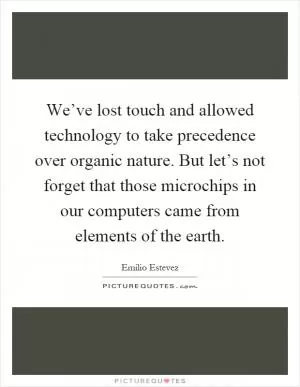 We’ve lost touch and allowed technology to take precedence over organic nature. But let’s not forget that those microchips in our computers came from elements of the earth Picture Quote #1