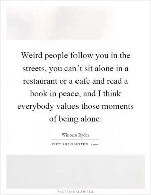 Weird people follow you in the streets, you can’t sit alone in a restaurant or a cafe and read a book in peace, and I think everybody values those moments of being alone Picture Quote #1