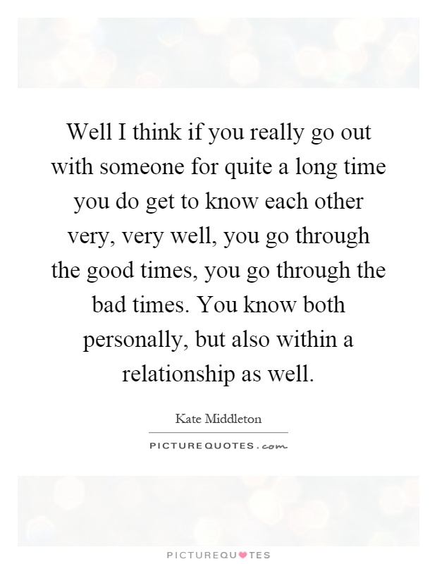 Well I think if you really go out with someone for quite a long time you do get to know each other very, very well, you go through the good times, you go through the bad times. You know both personally, but also within a relationship as well Picture Quote #1