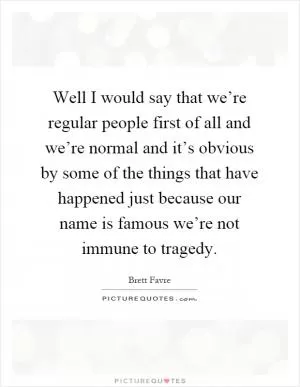 Well I would say that we’re regular people first of all and we’re normal and it’s obvious by some of the things that have happened just because our name is famous we’re not immune to tragedy Picture Quote #1