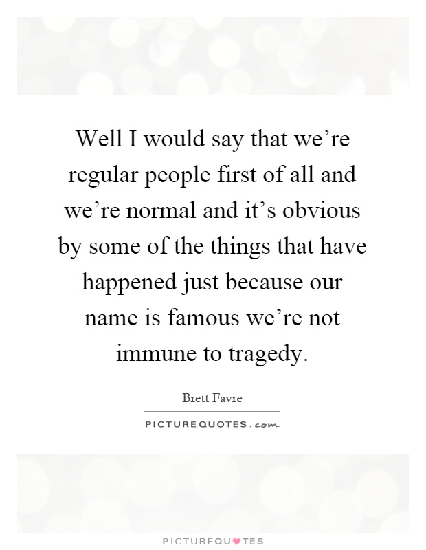 Well I would say that we're regular people first of all and we're normal and it's obvious by some of the things that have happened just because our name is famous we're not immune to tragedy Picture Quote #1