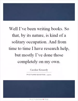 Well I’ve been writing books. So that, by its nature, is kind of a solitary occupation. And from time to time I have research help, but mostly I’ve done those completely on my own Picture Quote #1