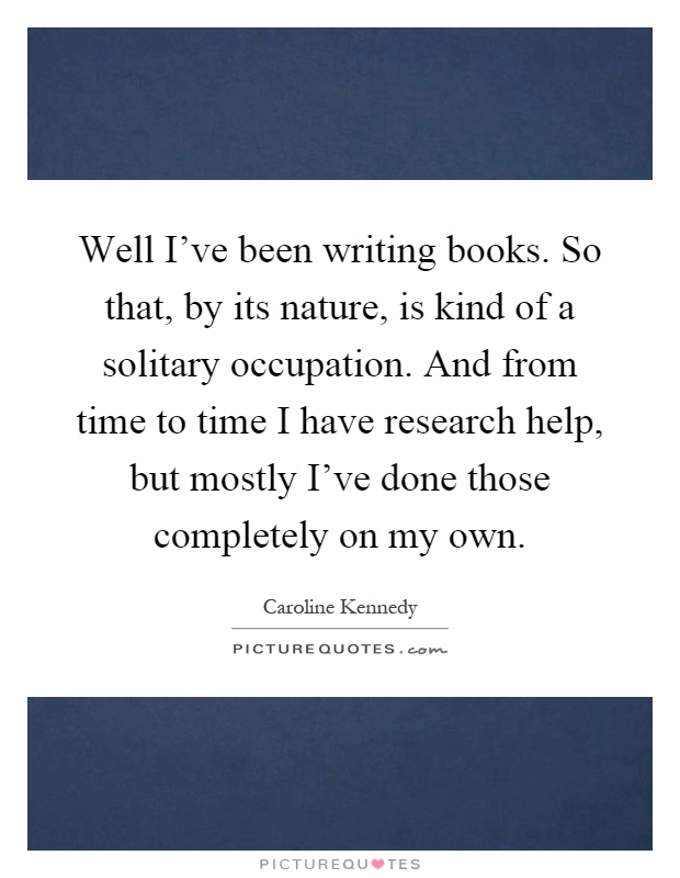 Well I've been writing books. So that, by its nature, is kind of a solitary occupation. And from time to time I have research help, but mostly I've done those completely on my own Picture Quote #1