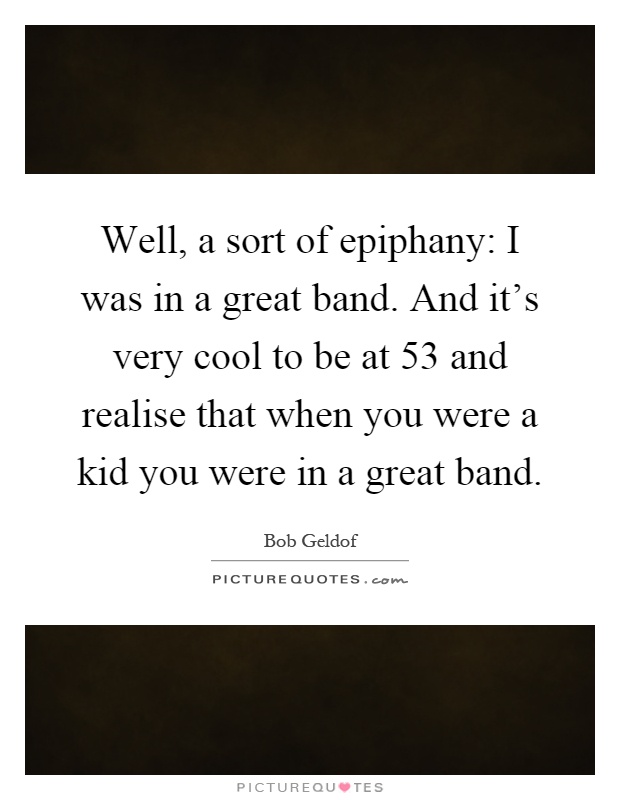 Well, a sort of epiphany: I was in a great band. And it's very cool to be at 53 and realise that when you were a kid you were in a great band Picture Quote #1