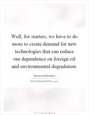 Well, for starters, we have to do more to create demand for new technologies that can reduce our dependence on foreign oil and environmental degradation Picture Quote #1
