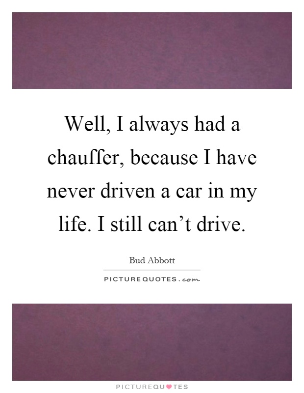 Well, I always had a chauffer, because I have never driven a car in my life. I still can't drive Picture Quote #1