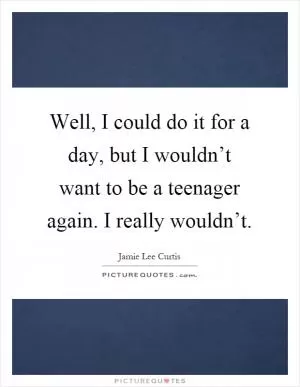Well, I could do it for a day, but I wouldn’t want to be a teenager again. I really wouldn’t Picture Quote #1