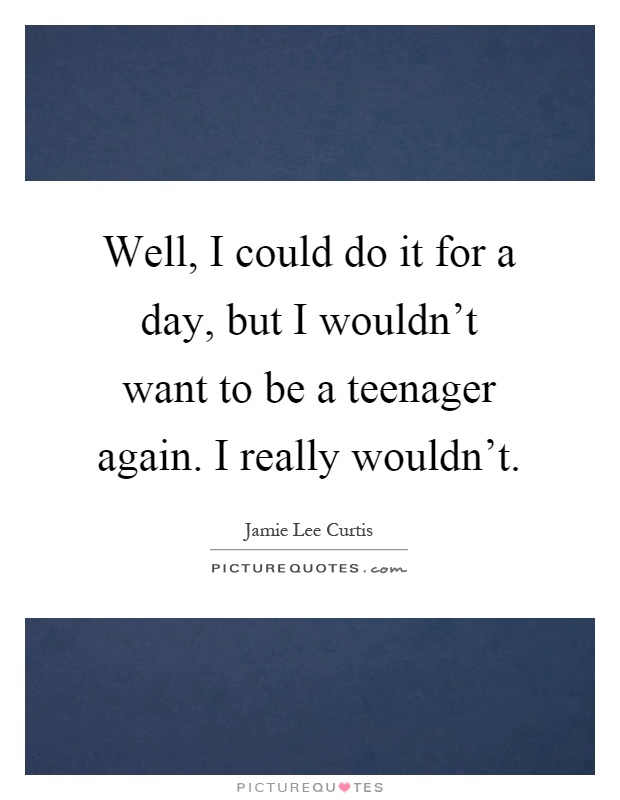 Well, I could do it for a day, but I wouldn't want to be a teenager again. I really wouldn't Picture Quote #1