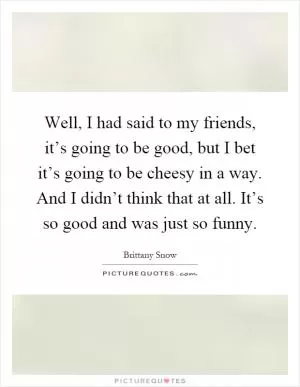 Well, I had said to my friends, it’s going to be good, but I bet it’s going to be cheesy in a way. And I didn’t think that at all. It’s so good and was just so funny Picture Quote #1
