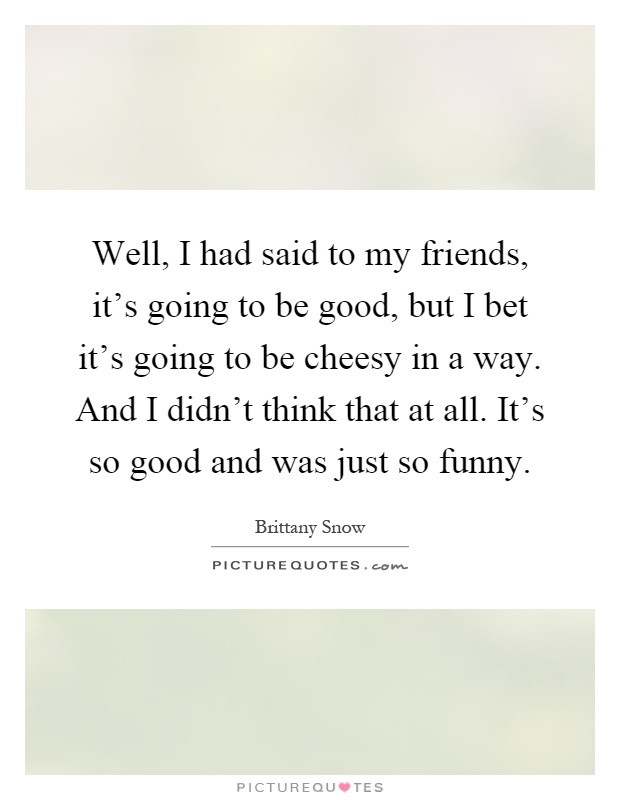 Well, I had said to my friends, it's going to be good, but I bet it's going to be cheesy in a way. And I didn't think that at all. It's so good and was just so funny Picture Quote #1