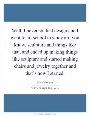 Well, I never studied design and I went to art school to study art, you know, sculpture and things like that, and ended up making things like sculpture and started making chairs and jewelry together and that’s how I started Picture Quote #1