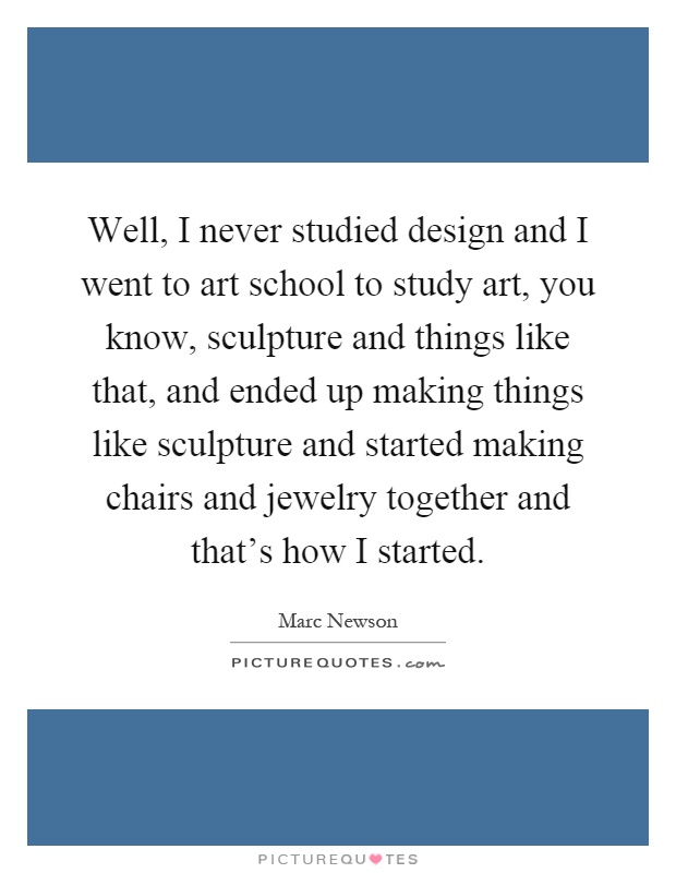 Well, I never studied design and I went to art school to study art, you know, sculpture and things like that, and ended up making things like sculpture and started making chairs and jewelry together and that's how I started Picture Quote #1