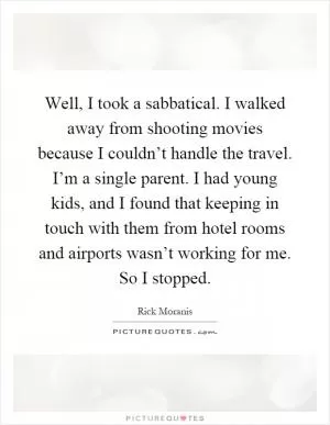 Well, I took a sabbatical. I walked away from shooting movies because I couldn’t handle the travel. I’m a single parent. I had young kids, and I found that keeping in touch with them from hotel rooms and airports wasn’t working for me. So I stopped Picture Quote #1