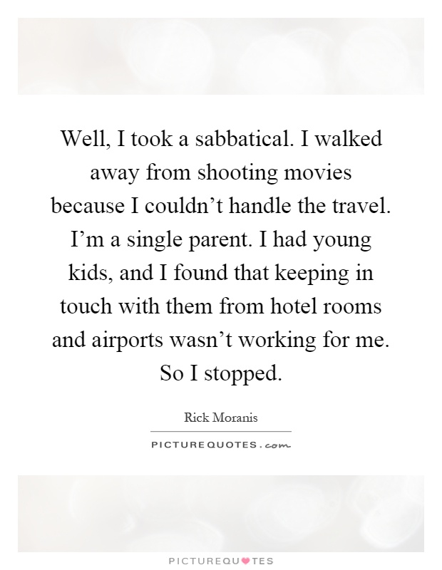Well, I took a sabbatical. I walked away from shooting movies because I couldn't handle the travel. I'm a single parent. I had young kids, and I found that keeping in touch with them from hotel rooms and airports wasn't working for me. So I stopped Picture Quote #1