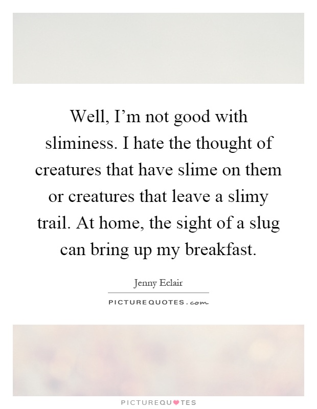 Well, I'm not good with sliminess. I hate the thought of creatures that have slime on them or creatures that leave a slimy trail. At home, the sight of a slug can bring up my breakfast Picture Quote #1