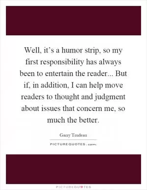 Well, it’s a humor strip, so my first responsibility has always been to entertain the reader... But if, in addition, I can help move readers to thought and judgment about issues that concern me, so much the better Picture Quote #1
