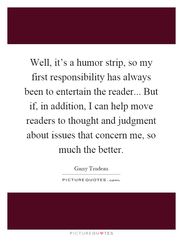 Well, it's a humor strip, so my first responsibility has always been to entertain the reader... But if, in addition, I can help move readers to thought and judgment about issues that concern me, so much the better Picture Quote #1