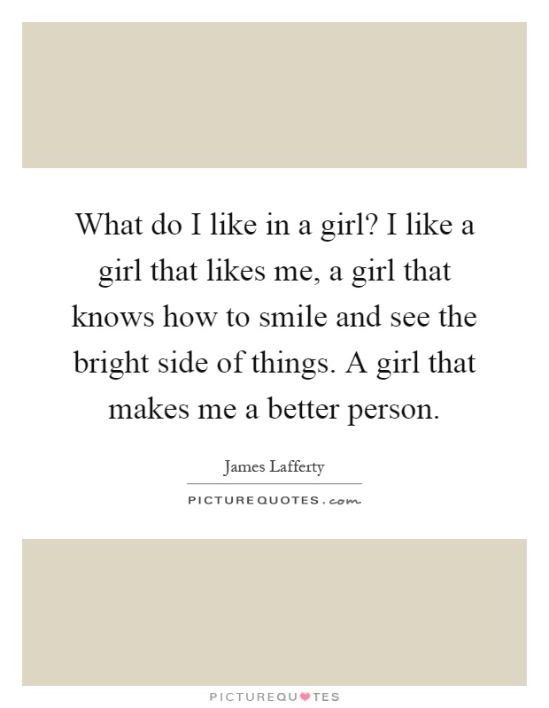 What do I like in a girl? I like a girl that likes me, a girl that knows how to smile and see the bright side of things. A girl that makes me a better person Picture Quote #1