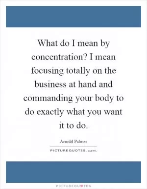What do I mean by concentration? I mean focusing totally on the business at hand and commanding your body to do exactly what you want it to do Picture Quote #1