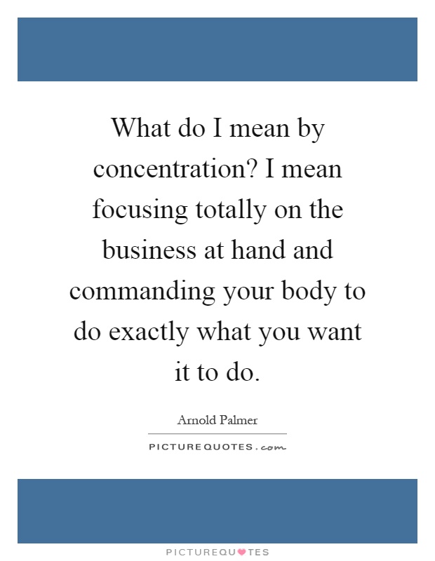 What do I mean by concentration? I mean focusing totally on the business at hand and commanding your body to do exactly what you want it to do Picture Quote #1