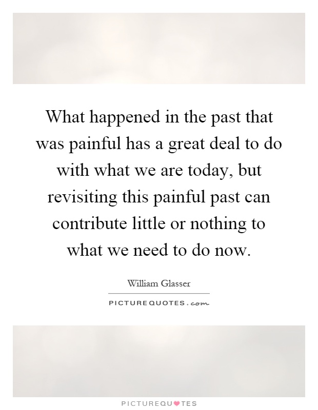 What happened in the past that was painful has a great deal to do with what we are today, but revisiting this painful past can contribute little or nothing to what we need to do now Picture Quote #1